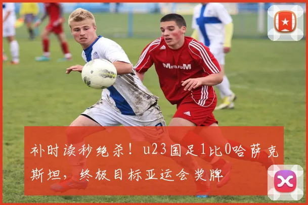 补时读秒绝杀!u23国足1比0哈萨克斯坦,终极目标亚运会奖牌