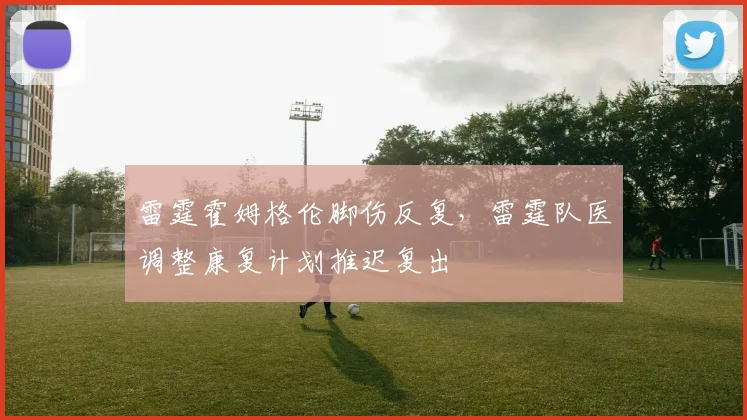 雷霆霍姆格伦脚伤反复，雷霆队医调整康复计划推迟复出